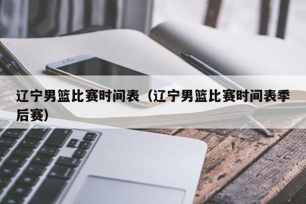 辽宁男篮比赛时间表（辽宁男篮比赛时间表季后赛）